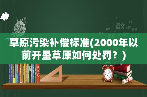 草原污染補償標準(2000年以前開墾草原如何處罰？)