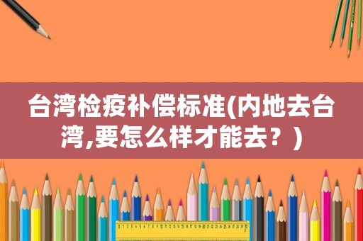 臺灣檢疫補償標準(內地去臺灣,要怎么樣才能去？)