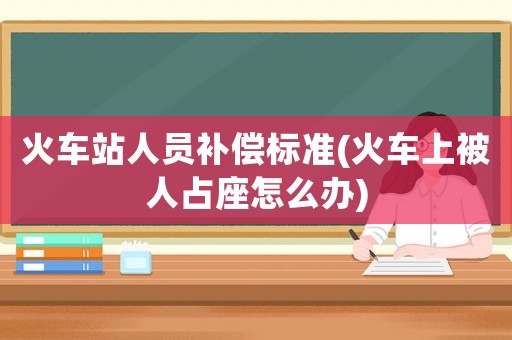 火車站人員補(bǔ)償標(biāo)準(zhǔn)(火車上被人占座怎么辦)