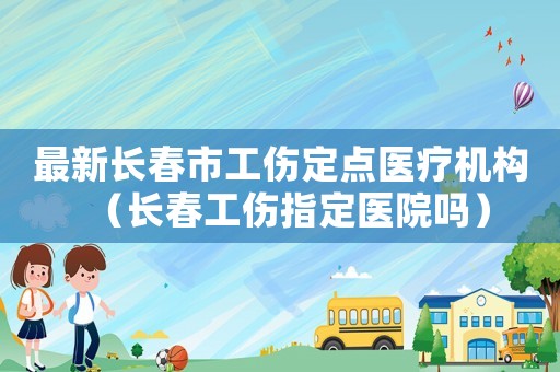 最新長春市工傷定點(diǎn)醫(yī)療機(jī)構(gòu)（長春工傷指定醫(yī)院嗎）