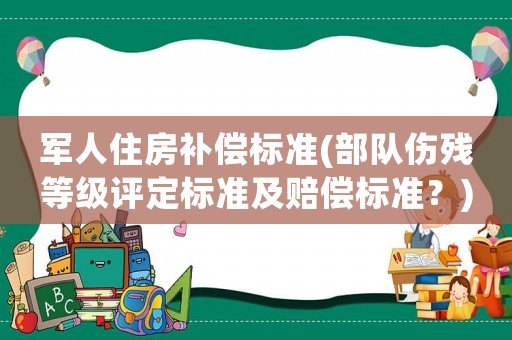軍人住房補(bǔ)償標(biāo)準(zhǔn)(部隊(duì)傷殘等級(jí)評(píng)定標(biāo)準(zhǔn)及賠償標(biāo)準(zhǔn)？)