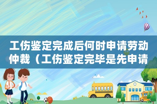 工傷鑒定完成后何時申請勞動仲裁（工傷鑒定完畢是先申請賠償還是仲裁）