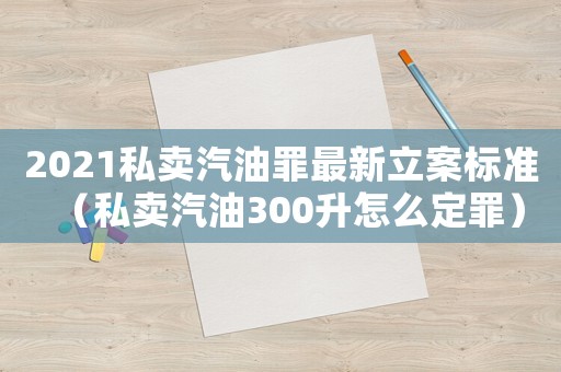 2021私賣汽油罪最新立案標準（私賣汽油300升怎么定罪）