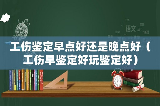 工傷鑒定早點好還是晚點好（工傷早鑒定好玩鑒定好）