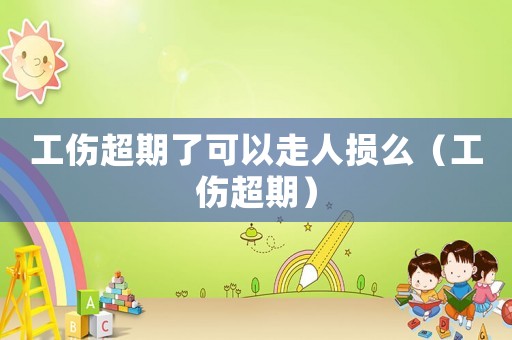 工傷超期了可以走人損么（工傷超期）