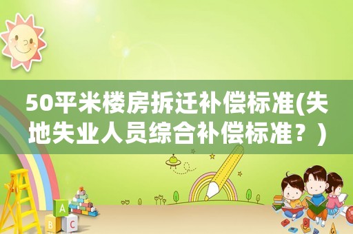 50平米樓房拆遷補(bǔ)償標(biāo)準(zhǔn)(失地失業(yè)人員綜合補(bǔ)償標(biāo)準(zhǔn)？)