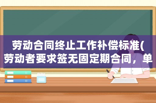 勞動合同終止工作補償標準(勞動者要求簽無固定期合同，單位不同意。勞動者終止合同有賠償嗎)