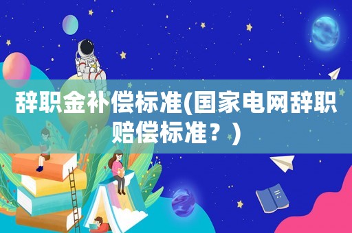辭職金補償標準(國家電網辭職賠償標準？)