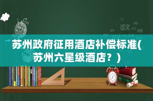 蘇州政府征用酒店補償標準(蘇州六星級酒店？)