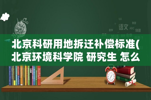 北京科研用地拆遷補償標準(北京環境科學院 研究生 怎么樣)