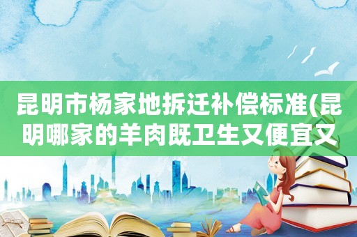 昆明市楊家地拆遷補償標準(昆明哪家的羊肉既衛生又便宜又好吃？)