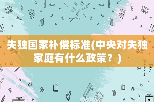 失獨國家補償標準(中央對失獨家庭有什么政策？)
