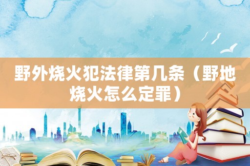 野外燒火犯法律第幾條（野地燒火怎么定罪）