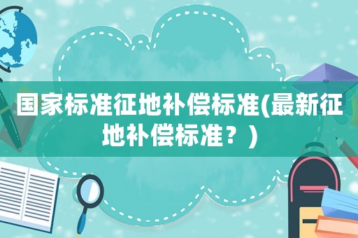 國家標準征地補償標準(最新征地補償標準？)