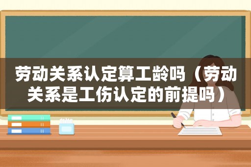 勞動關系認定算工齡嗎（勞動關系是工傷認定的前提嗎）