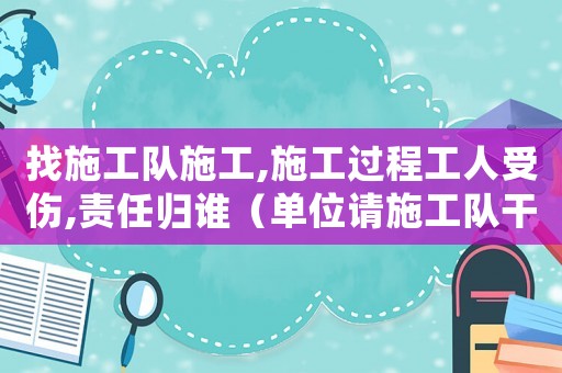 找施工隊(duì)施工,施工過(guò)程工人受傷,責(zé)任歸誰(shuí)（單位請(qǐng)施工隊(duì)干活出現(xiàn)工傷）