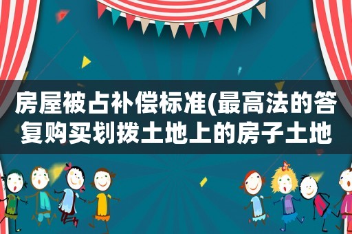 房屋被占補償標準(最高法的答復購買劃撥土地上的房子土地是否有補償？)