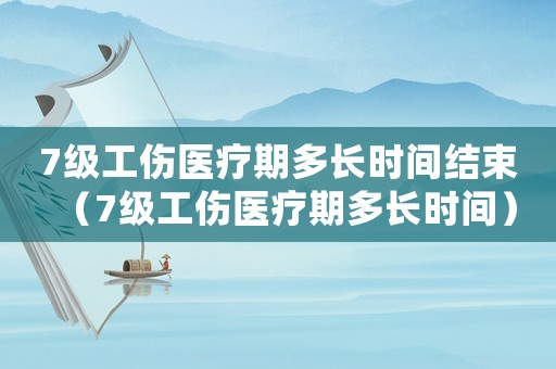 7級工傷醫療期多長時間結束（7級工傷醫療期多長時間）