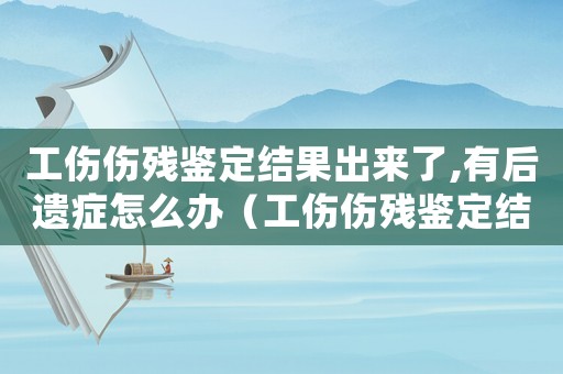 工傷傷殘鑒定結果出來了,有后遺癥怎么辦（工傷傷殘鑒定結果出來了）