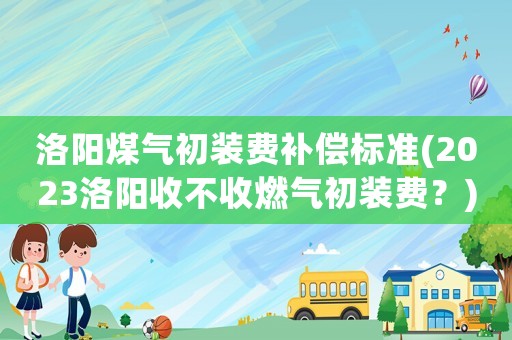 洛陽(yáng)煤氣初裝費(fèi)補(bǔ)償標(biāo)準(zhǔn)(2023洛陽(yáng)收不收燃?xì)獬跹b費(fèi)？)