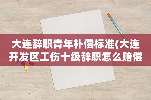 大連辭職青年補償標準(大連開發區工傷十級辭職怎么賠償？(賠償金)？)