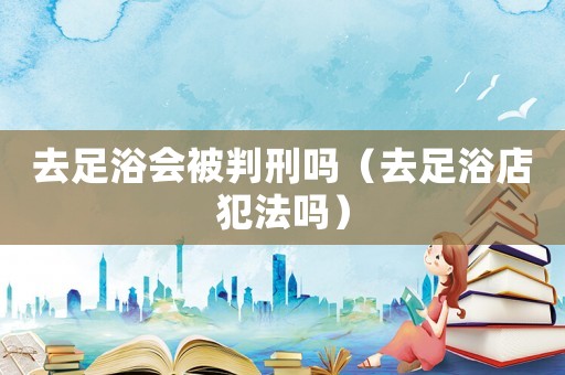 去足浴會被判刑嗎（去足浴店犯法嗎）
