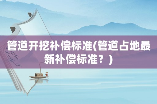 管道開挖補償標準(管道占地最新補償標準？)