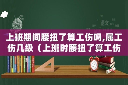 上班期間腰扭了算工傷嗎,屬工傷幾級（上班時腰扭了算工傷嗎）