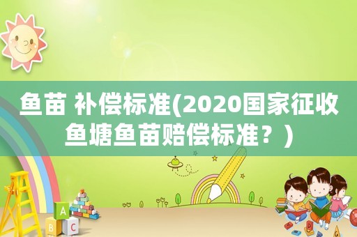 魚苗 補償標準(2020國家征收魚塘魚苗賠償標準？)