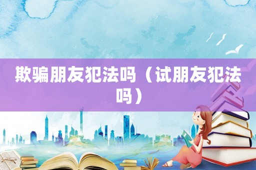 欺騙朋友犯法嗎（試朋友犯法嗎）