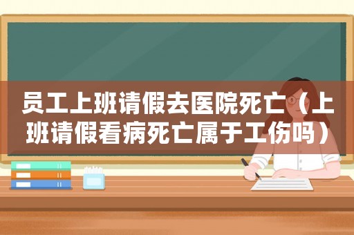 員工上班請(qǐng)假去醫(yī)院死亡（上班請(qǐng)假看病死亡屬于工傷嗎）