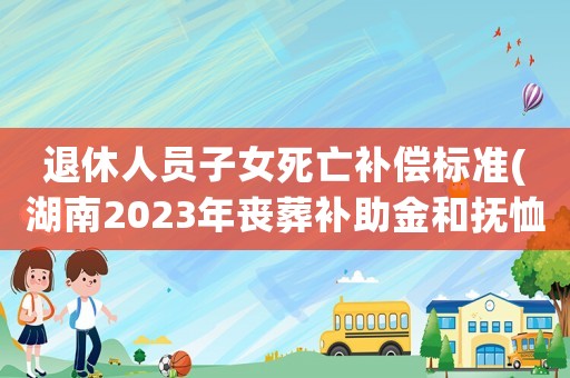 退休人員子女死亡補償標準(湖南2023年喪葬補助金和撫恤金標準出爐，退休人員去世，領(lǐng)多少)