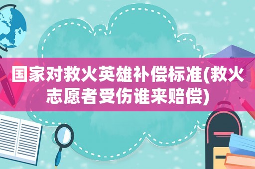 國家對救火英雄補償標準(救火志愿者受傷誰來賠償)
