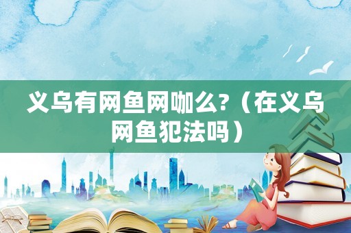 義烏有網魚網咖么?（在義烏網魚犯法嗎）