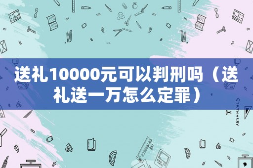 送禮10000元可以判刑嗎（送禮送一萬怎么定罪）