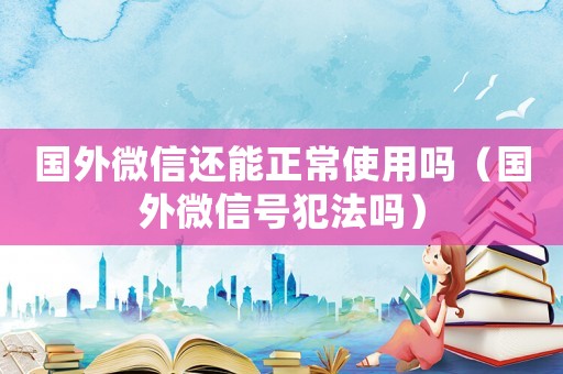 國外微信還能正常使用嗎（國外微信號犯法嗎）