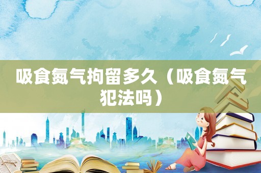 吸食氮氣拘留多久（吸食氮氣犯法嗎）