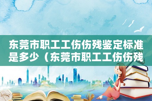 東莞市職工工傷傷殘鑒定標準是多少（東莞市職工工傷傷殘鑒定標準）
