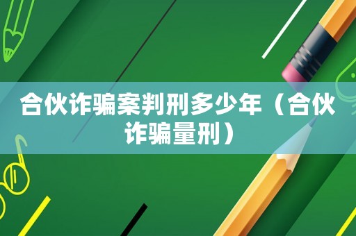 合伙詐騙案判刑多少年（合伙詐騙量刑）