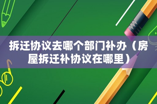 拆遷協議去哪個部門補辦（房屋拆遷補協議在哪里）