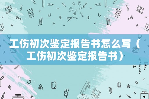 工傷初次鑒定報告書怎么寫（工傷初次鑒定報告書）
