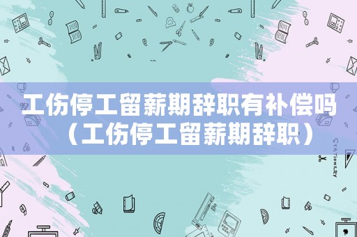工傷停工留薪期辭職有補償嗎（工傷停工留薪期辭職）