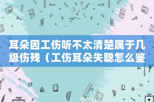 耳朵因工傷聽不太清楚屬于幾級傷殘（工傷耳朵失聰怎么鑒定）