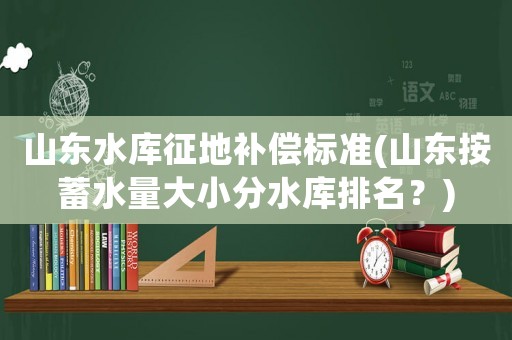 山東水庫征地補償標準(山東按蓄水量大小分水庫排名？)