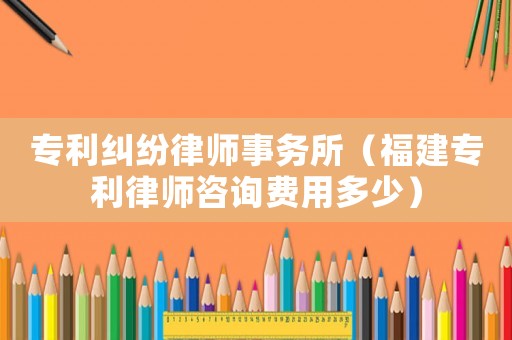 專利糾紛律師事務所（福建專利律師咨詢費用多少）