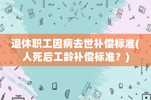 退休職工因病去世補償標準(人死后工齡補償標準？)