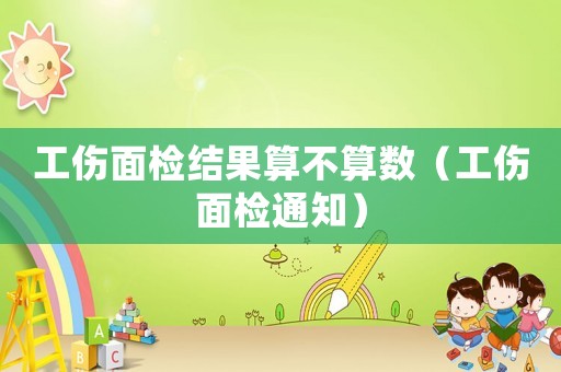 工傷面檢結果算不算數（工傷面檢通知）