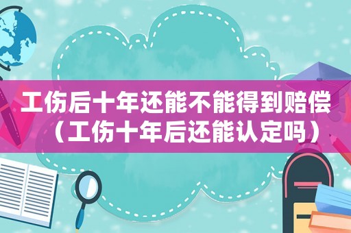 工傷后十年還能不能得到賠償（工傷十年后還能認定嗎）