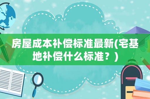 房屋成本補償標準最新(宅基地補償什么標準？)