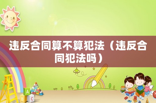 違反合同算不算犯法（違反合同犯法嗎）